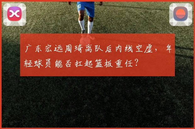 广东宏远周琦离队后内线空虚，年轻球员能否扛起篮板重任？