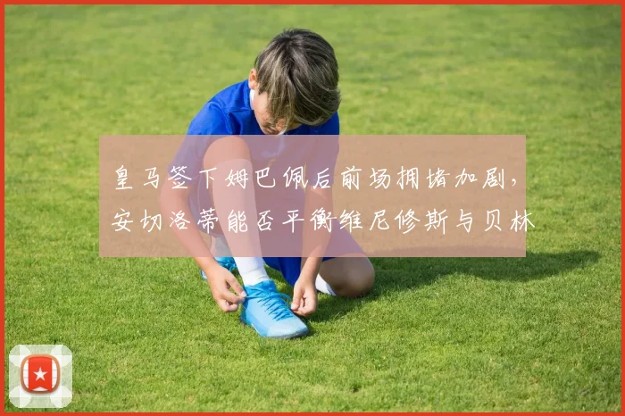 皇马签下姆巴佩后前场拥堵加剧，安切洛蒂能否平衡维尼修斯与贝林厄姆球权？