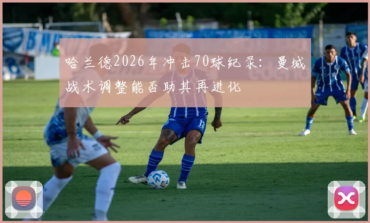 哈兰德2026年冲击70球纪录:曼城战术调整能否助其再进化
