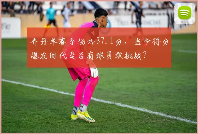 乔丹单赛季场均37.1分，当今得分爆发时代是否有球员敢挑战？