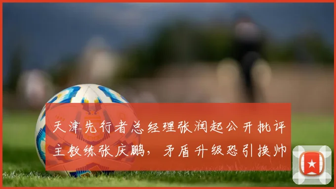 天津先行者总经理张润起公开批评主教练张庆鹏，矛盾升级恐引换帅