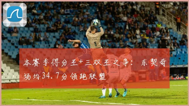 本赛季得分王+三双王之争：东契奇场均34.7分领跑联盟