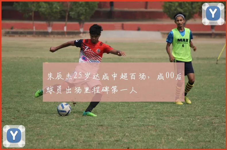 朱辰杰25岁达成中超百场,成00后球员出场里程碑第一人