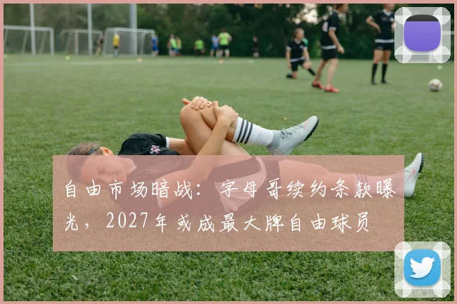 自由市场暗战:字母哥续约条款曝光,2027年或成最大牌自由球员