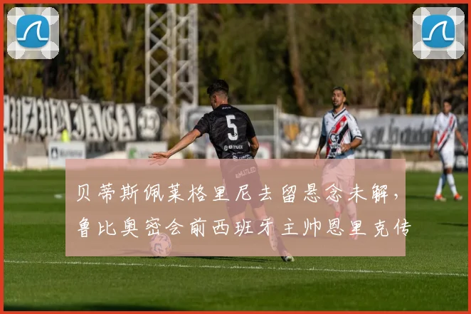 贝蒂斯佩莱格里尼去留悬念未解,鲁比奥密会前西班牙主帅恩里克传换帅风暴
