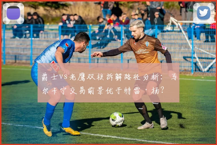 爵士vs老鹰双核拆解路径分析：马尔卡宁交易前景优于特雷·杨？