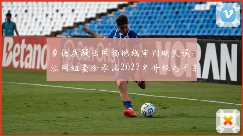 鲁德质疑法网场地线审判断失误,法网组委会承诺2027年升级电子系统